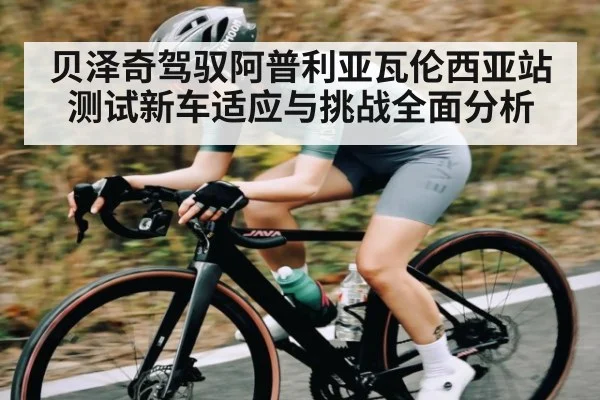 贝泽奇驾驭阿普利亚瓦伦西亚站测试新车适应与挑战全面分析